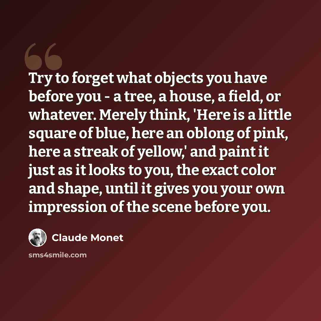 “Try to forget what objects you have before you - a tree, a house, a field, or whatever. Merely think, 'Here is a little square of blue, here an oblong of pink, here a streak of yellow,' and paint it just as it looks to you, the exact color and shape, until it gives you your own impression of the…” quote by Claude Monet
