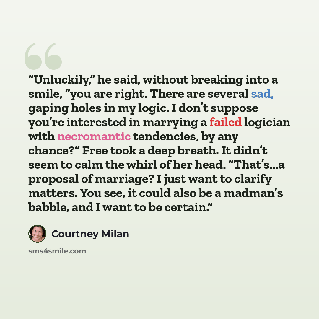 “Unluckily,” he said, without breaking into a smile, “you are right. There are several sad, gaping holes in my logic. I don’t suppose you’re interested in marrying a failed logician with necromantic tendencies, by any chance?” Free took a deep breath. It didn’t seem to calm the whirl of her head…” quote by Courtney Milan