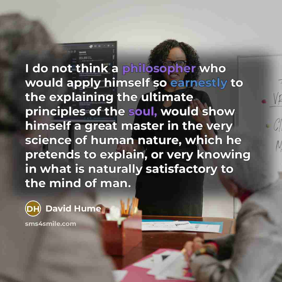 “I do not think a philosopher who would apply himself so earnestly to the explaining the ultimate principles of the soul, would show himself a great master in the very science of human nature, which he pretends to explain, or very knowing in what is naturally satisfactory to the mind of man.” quote by David Hume