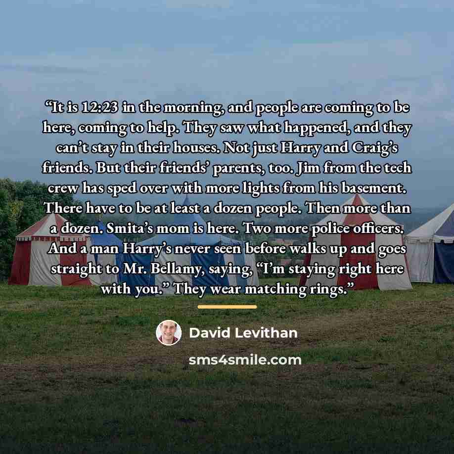 “It is 12:23 in the morning, and people are coming to be here, coming to help. They saw what happened, and they can’t stay in their houses. Not just Harry and Craig’s friends. But their friends’ parents, too. Jim from the tech crew has sped over with more lights from his basement. There have to be…” quote by David Levithan