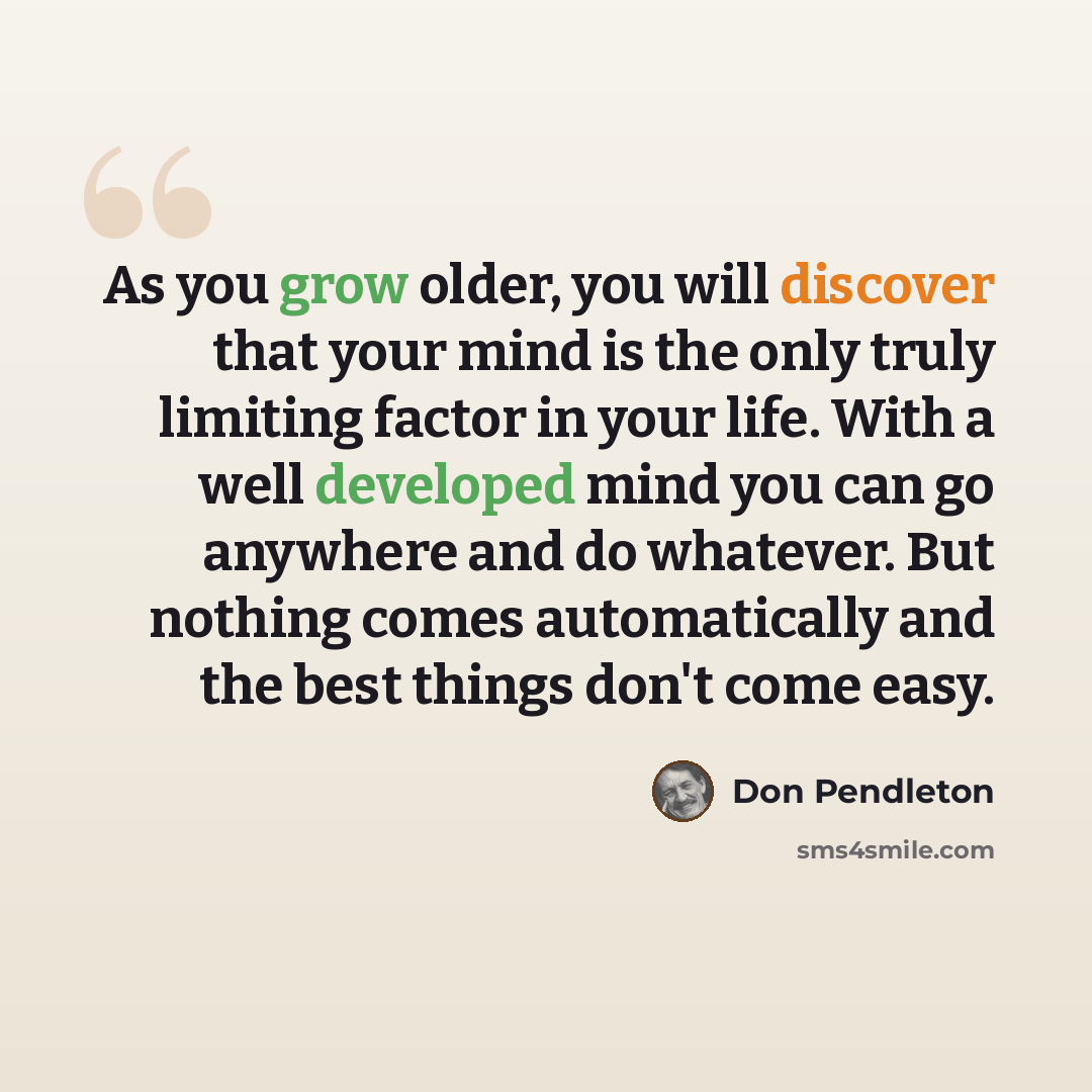 “As you grow older, you will discover that your mind is the only truly limiting factor in your life. With a well developed mind you can go anywhere and do whatever. But nothing comes automatically and the best things don't come easy.” quote by Don Pendleton