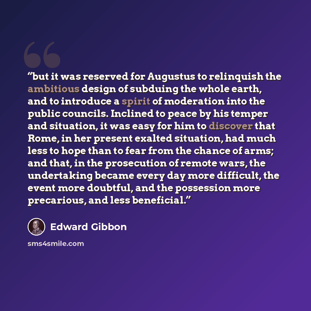 “but it was reserved for Augustus to relinquish the ambitious design of subduing the whole earth, and to introduce a spirit of moderation into the public councils. Inclined to peace by his temper and situation, it was easy for him to discover that Rome, in her present exalted situation, had much…” quote by Edward Gibbon