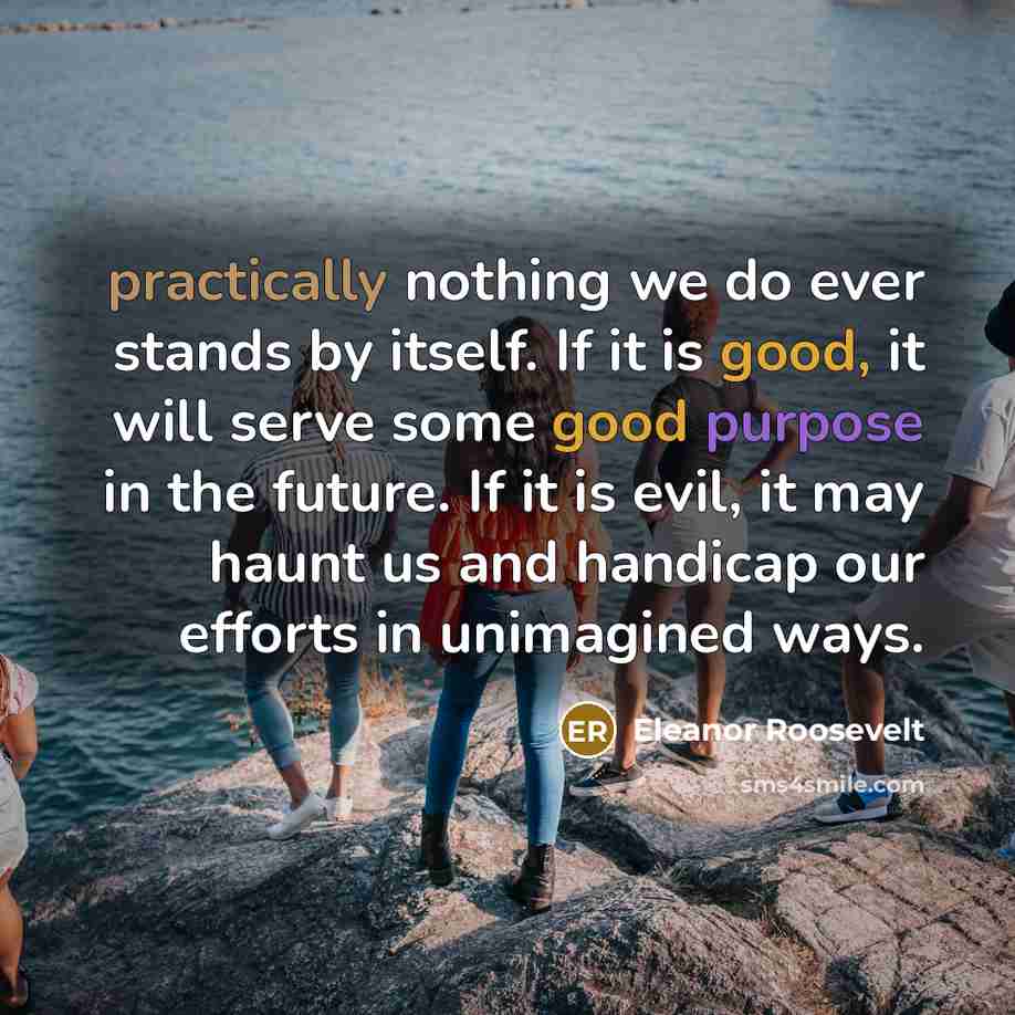 “practically nothing we do ever stands by itself. If it is good, it will serve some good purpose in the future. If it is evil, it may haunt us and handicap our efforts in unimagined ways.” quote by Eleanor Roosevelt