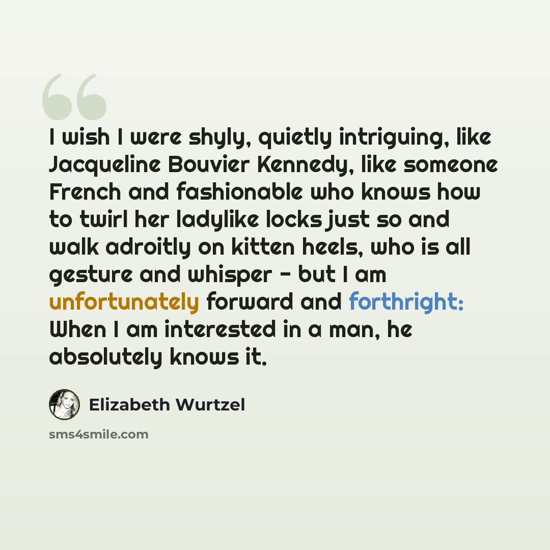 “I wish I were shyly, quietly intriguing, like Jacqueline Bouvier Kennedy, like someone French and fashionable who knows how to twirl her ladylike locks just so and walk adroitly on kitten heels, who is all gesture and whisper - but I am unfortunately forward and forthright: When I am interested in…” quote by Elizabeth Wurtzel
