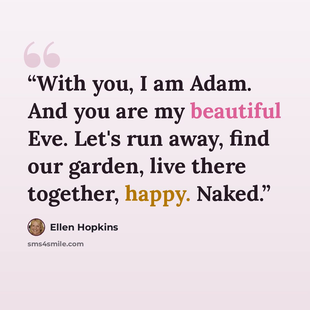 “With you, I am Adam. And you are my beautiful Eve. Let's run away, find our garden, live there together, happy. Naked.” quote by Ellen Hopkins