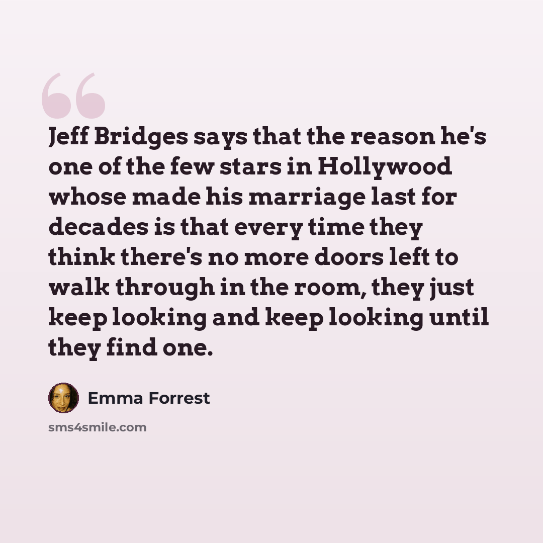 “Jeff Bridges says that the reason he's one of the few stars in Hollywood whose made his marriage last for decades is that every time they think there's no more doors left to walk through in the room, they just keep looking and keep looking until they find one.” quote by Emma Forrest
