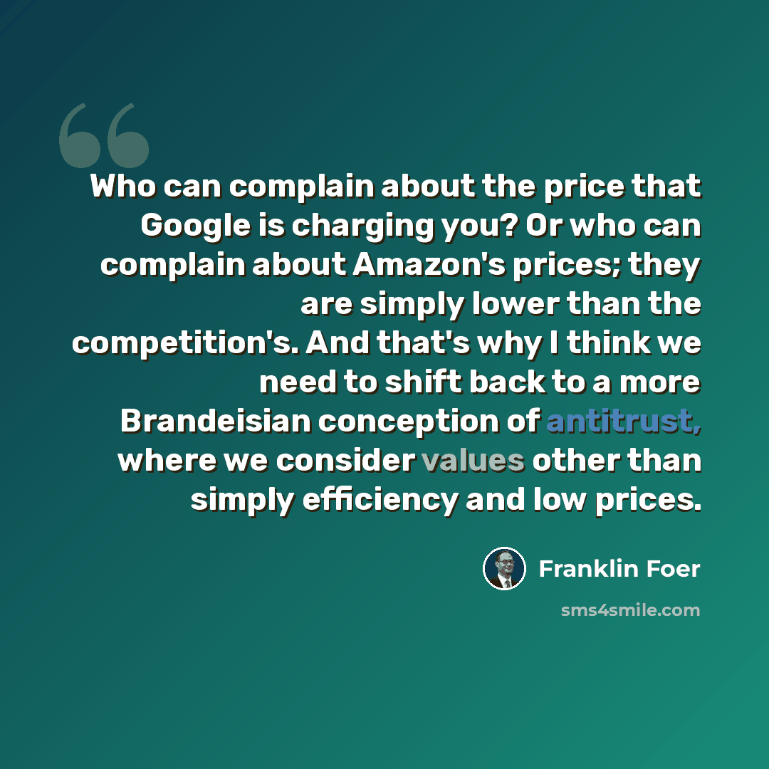“Who can complain about the price that Google is charging you? Or who can complain about Amazon's prices; they are simply lower than the competition's. And that's why I think we need to shift back to a more Brandeisian conception of antitrust, where we consider values other than simply efficiency…” quote by Franklin Foer