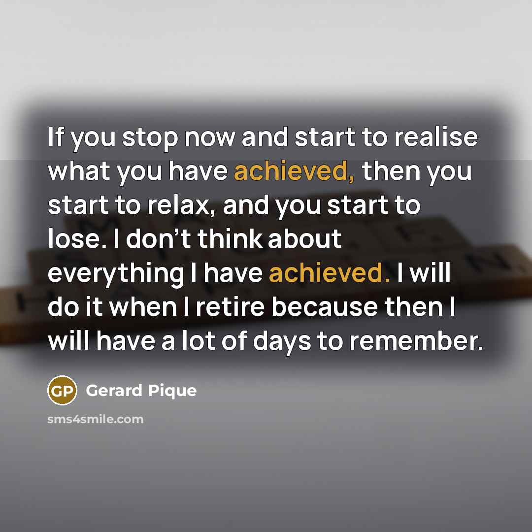 “If you stop now and start to realise what you have achieved, then you start to relax, and you start to lose. I don't think about everything I have achieved. I will do it when I retire because then I will have a lot of days to remember.” quote by Gerard Pique