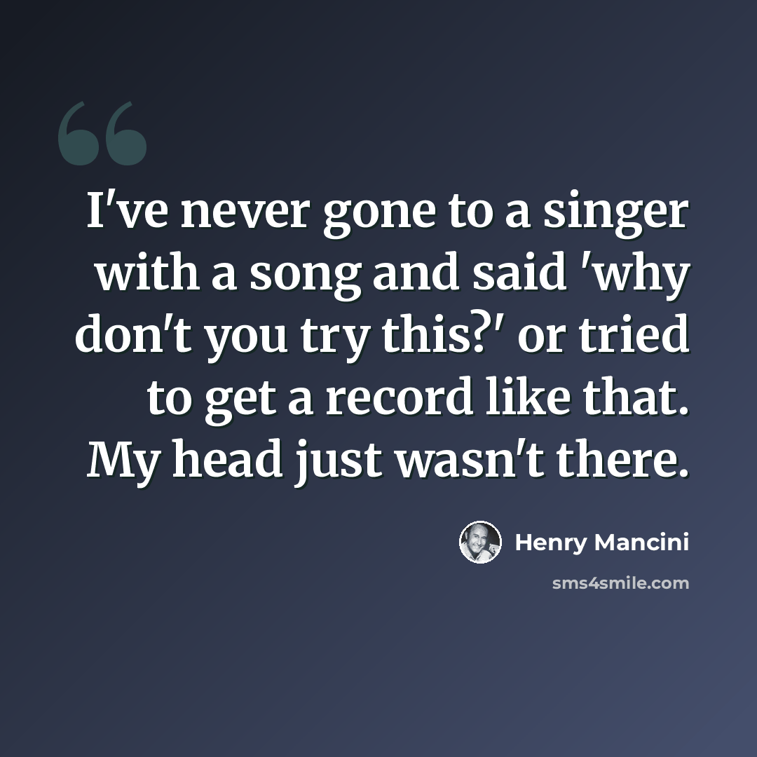 “I've never gone to a singer with a song and said 'why don't you try this?' or tried to get a record like that. My head just wasn't there.” quote by Henry Mancini