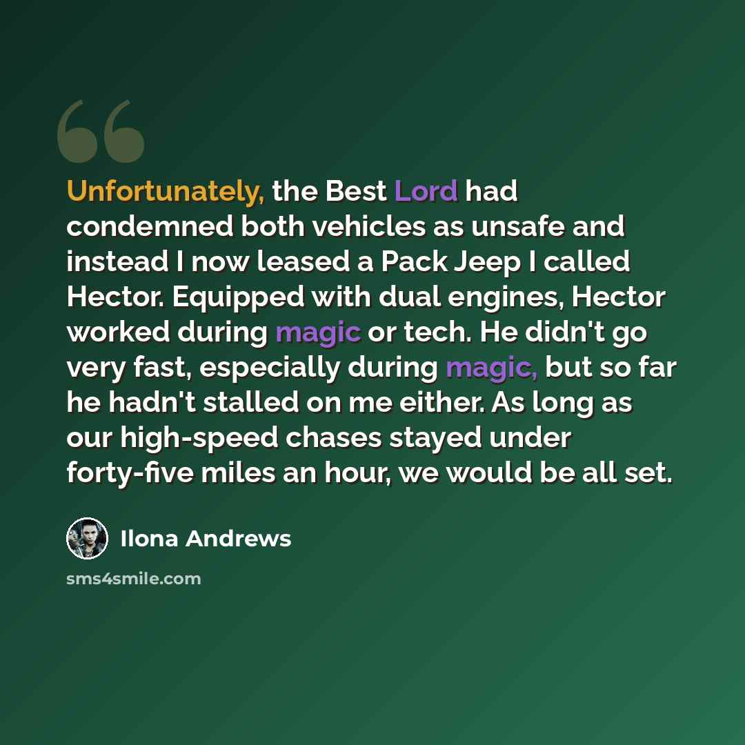“Unfortunately, the Best Lord had condemned both vehicles as unsafe and instead I now leased a Pack Jeep I called Hector. Equipped with dual engines, Hector worked during magic or tech. He didn't go very fast, especially during magic, but so far he hadn't stalled on me either. As long as our…” quote by Ilona Andrews