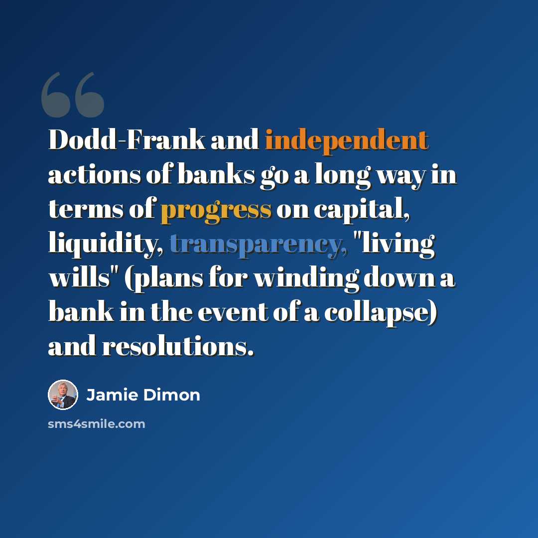 “Dodd-Frank and independent actions of banks go a long way in terms of progress on capital, liquidity, transparency, "living wills" (plans for winding down a bank in the event of a collapse) and resolutions.” quote by Jamie Dimon