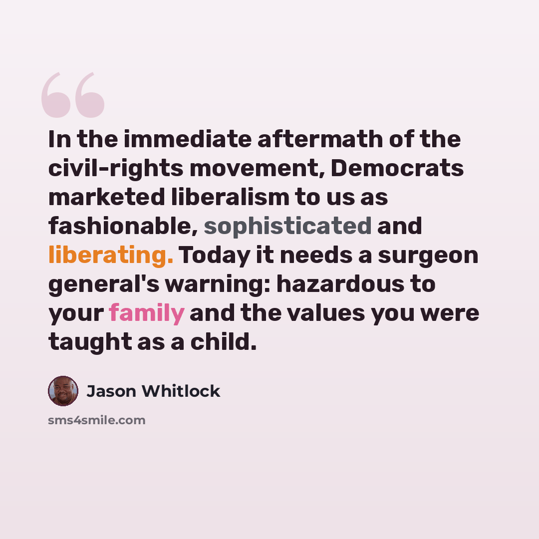 “In the immediate aftermath of the civil-rights movement, Democrats marketed liberalism to us as fashionable, sophisticated and liberating. Today it needs a surgeon general's warning: hazardous to your family and the values you were taught as a child.” quote by Jason Whitlock