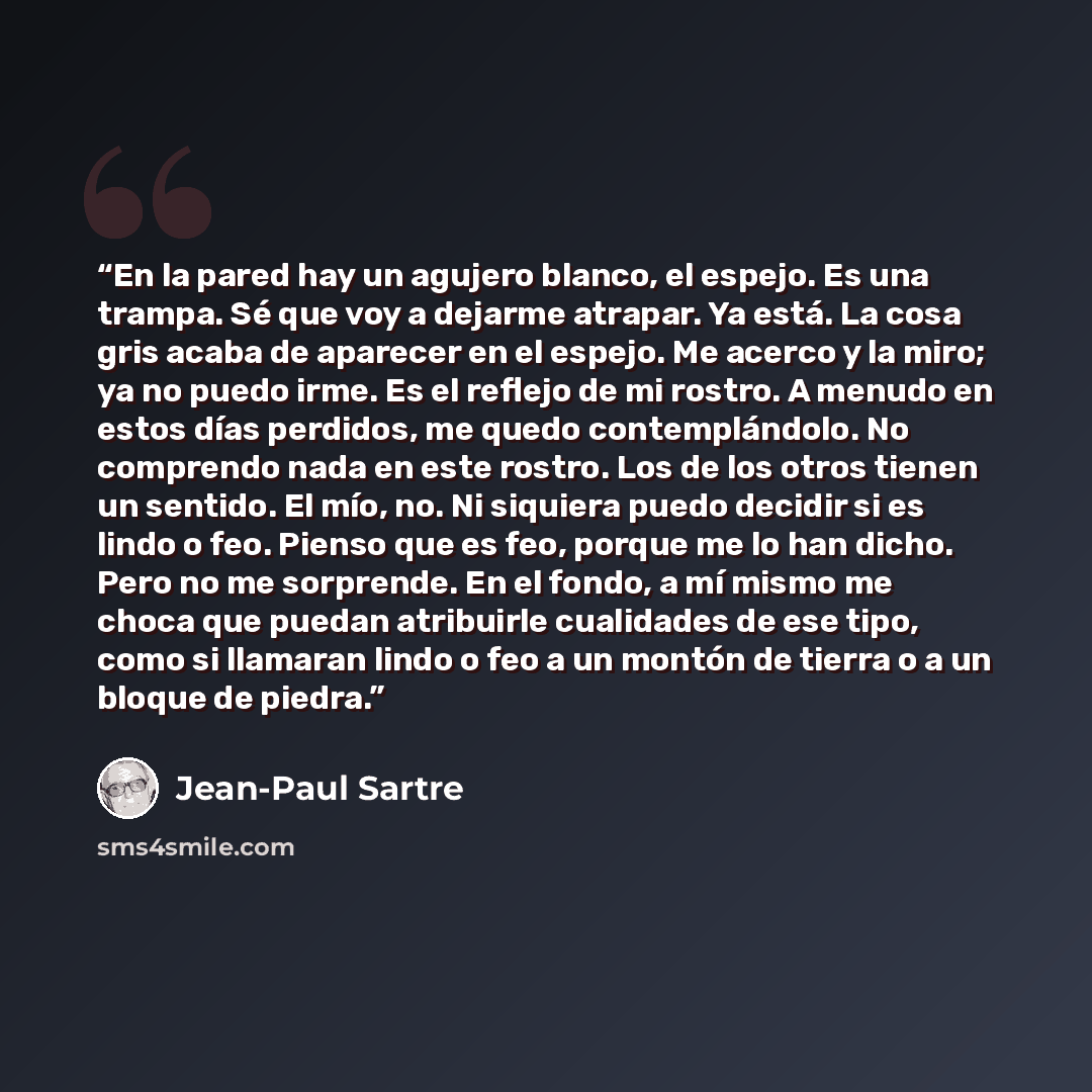 “En la pared hay un agujero blanco, el espejo. Es una trampa. Sé que voy a dejarme atrapar. Ya está. La cosa gris acaba de aparecer en el espejo. Me acerco y la miro; ya no puedo irme. Es el reflejo de mi rostro. A menudo en estos días perdidos, me quedo contemplándolo. No comprendo nada en este…” quote by Jean-Paul Sartre