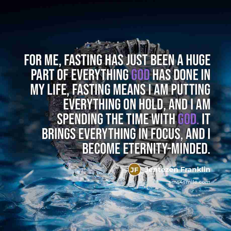 “For me, fasting has just been a huge part of everything God has done in my life, Fasting means I am putting everything on hold, and I am spending the time with God. It brings everything in focus, and I become eternity-minded.” quote by Jentezen Franklin