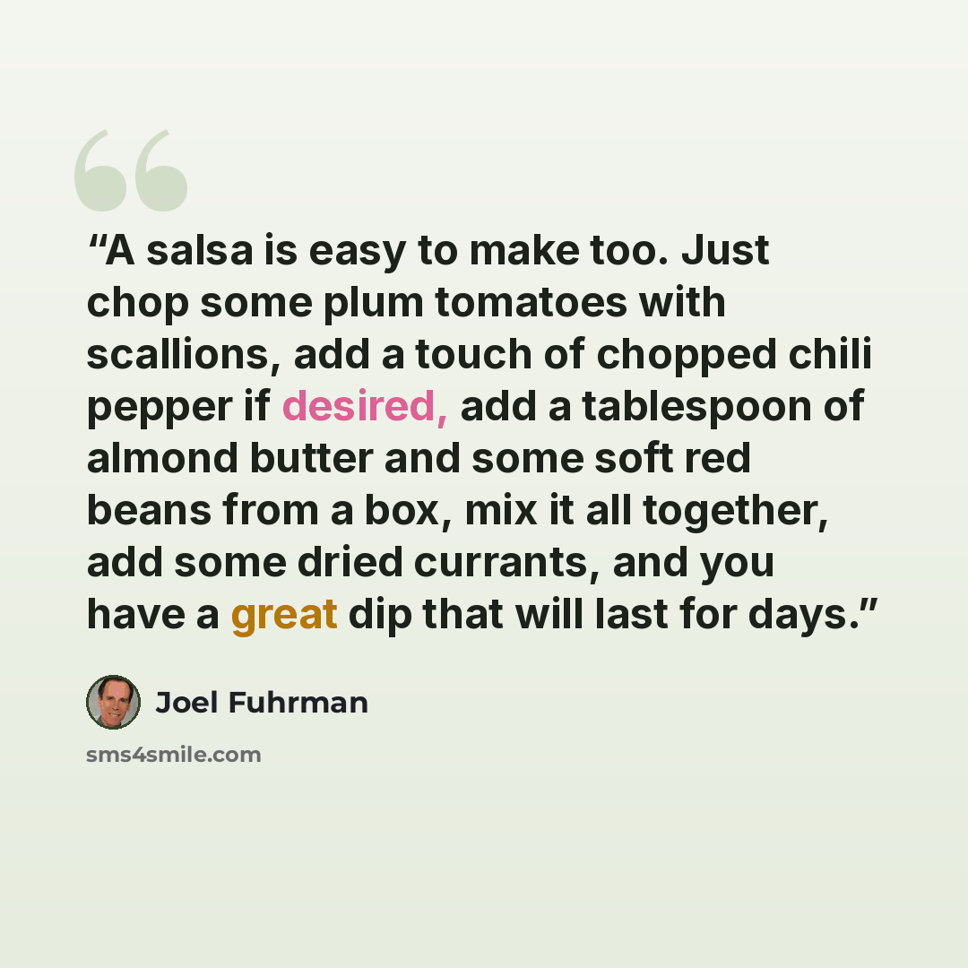 “A salsa is easy to make too. Just chop some plum tomatoes with scallions, add a touch of chopped chili pepper if desired, add a tablespoon of almond butter and some soft red beans from a box, mix it all together, add some dried currants, and you have a great dip that will last for days.” quote by Joel Fuhrman