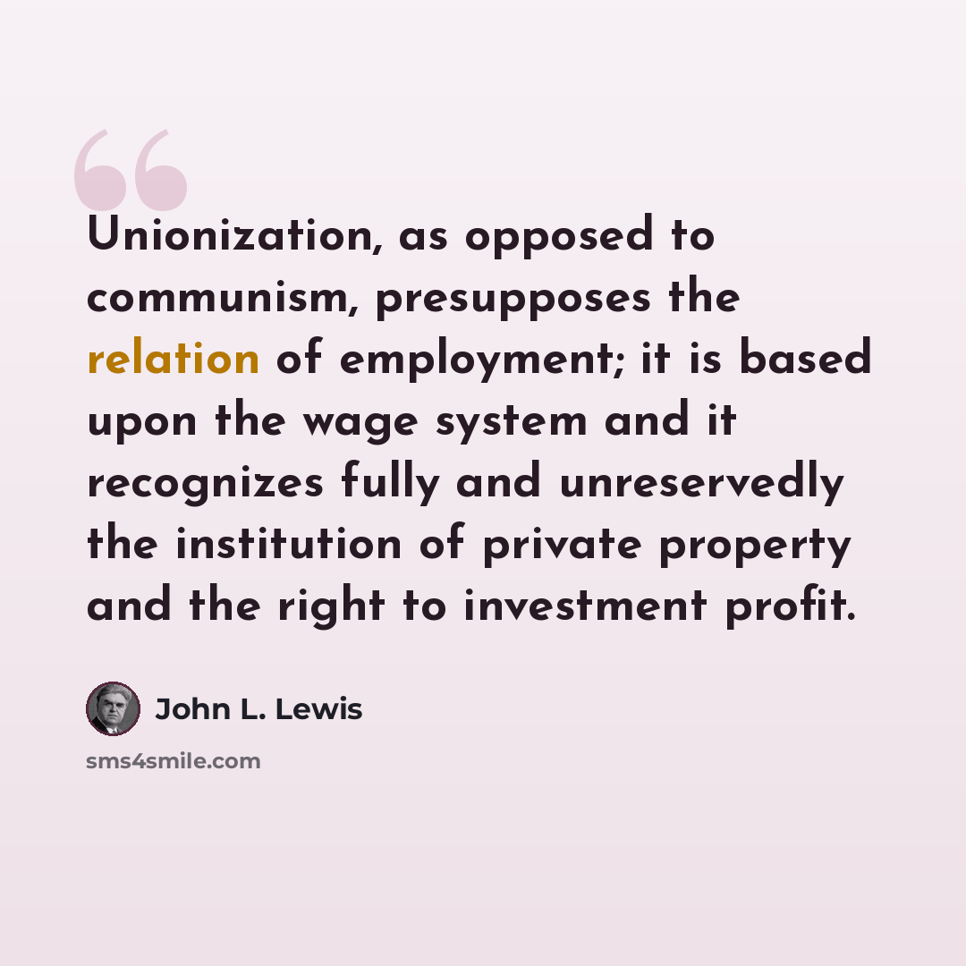 “Unionization, as opposed to communism, presupposes the relation of employment; it is based upon the wage system and it recognizes fully and unreservedly the institution of private property and the right to investment profit.” quote by John L. Lewis