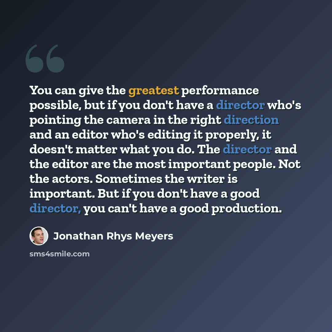 “You can give the greatest performance possible, but if you don't have a director who's pointing the camera in the right direction and an editor who's editing it properly, it doesn't matter what you do. The director and the editor are the most important people. Not the actors. Sometimes the writer…” quote by Jonathan Rhys Meyers