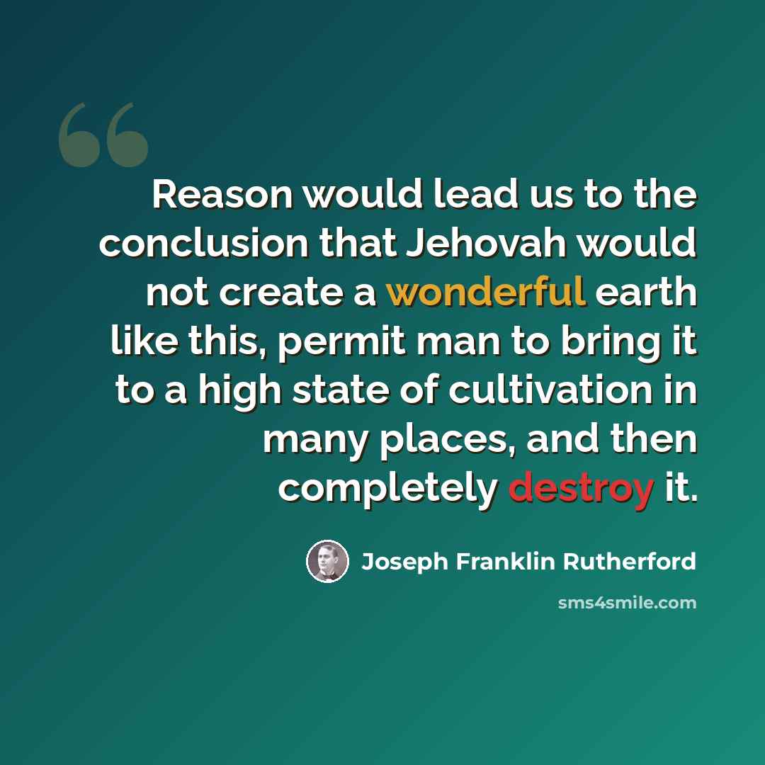 “Reason would lead us to the conclusion that Jehovah would not create a wonderful earth like this, permit man to bring it to a high state of cultivation in many places, and then completely destroy it.” quote by Joseph Franklin Rutherford