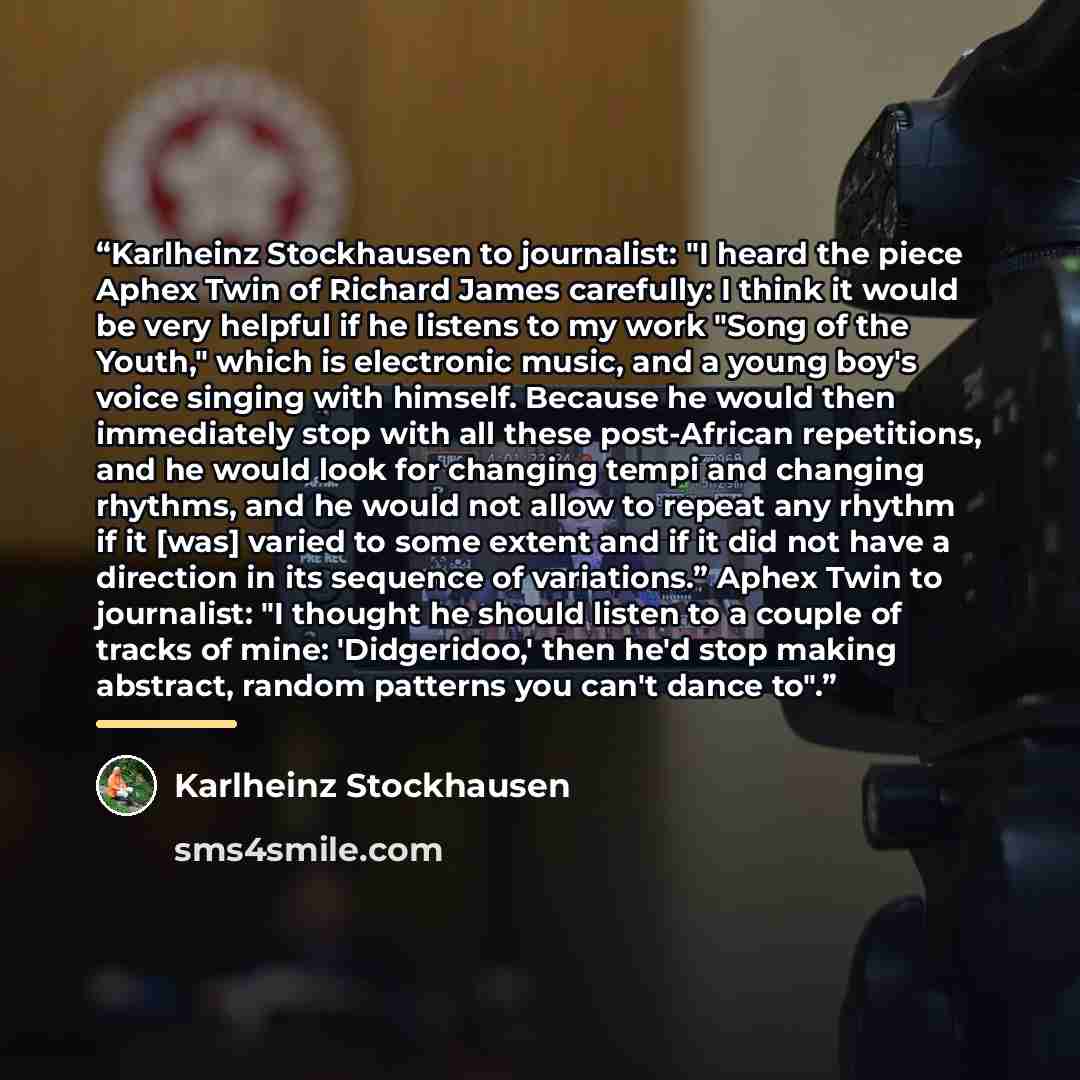 “Karlheinz Stockhausen to journalist: "I heard the piece Aphex Twin of Richard James carefully: I think it would be very helpful if he listens to my work "Song of the Youth," which is electronic music, and a young boy's voice singing with himself. Because he would then immediately stop with all…” quote by Karlheinz Stockhausen