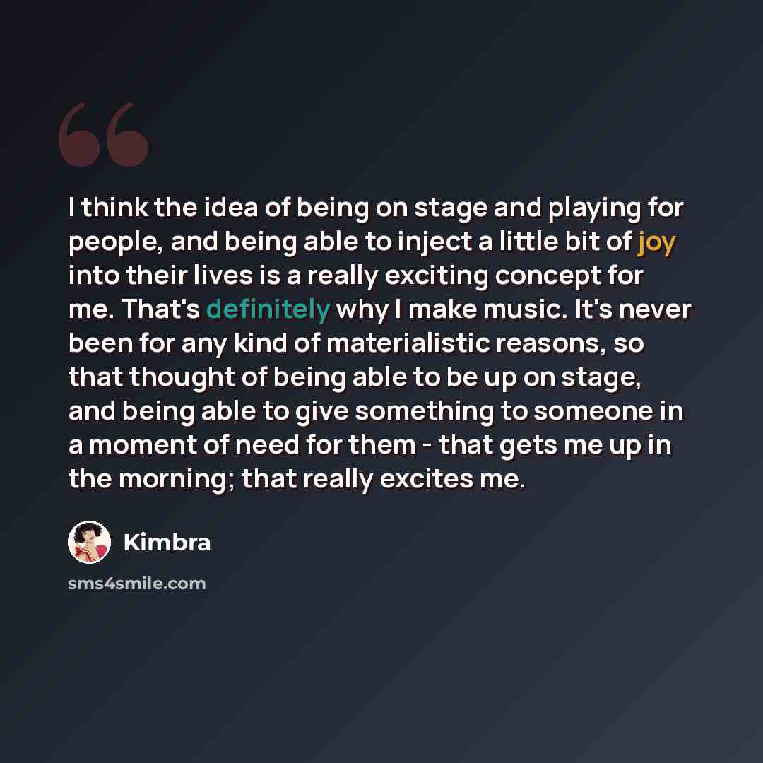 “I think the idea of being on stage and playing for people, and being able to inject a little bit of joy into their lives is a really exciting concept for me. That's definitely why I make music. It's never been for any kind of materialistic reasons, so that thought of being able to be up on stage…” quote by Kimbra