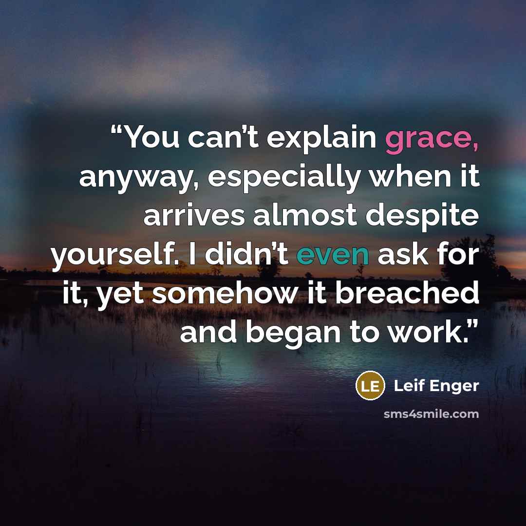 “You can’t explain grace, anyway, especially when it arrives almost despite yourself. I didn’t even ask for it, yet somehow it breached and began to work.” quote by Leif Enger