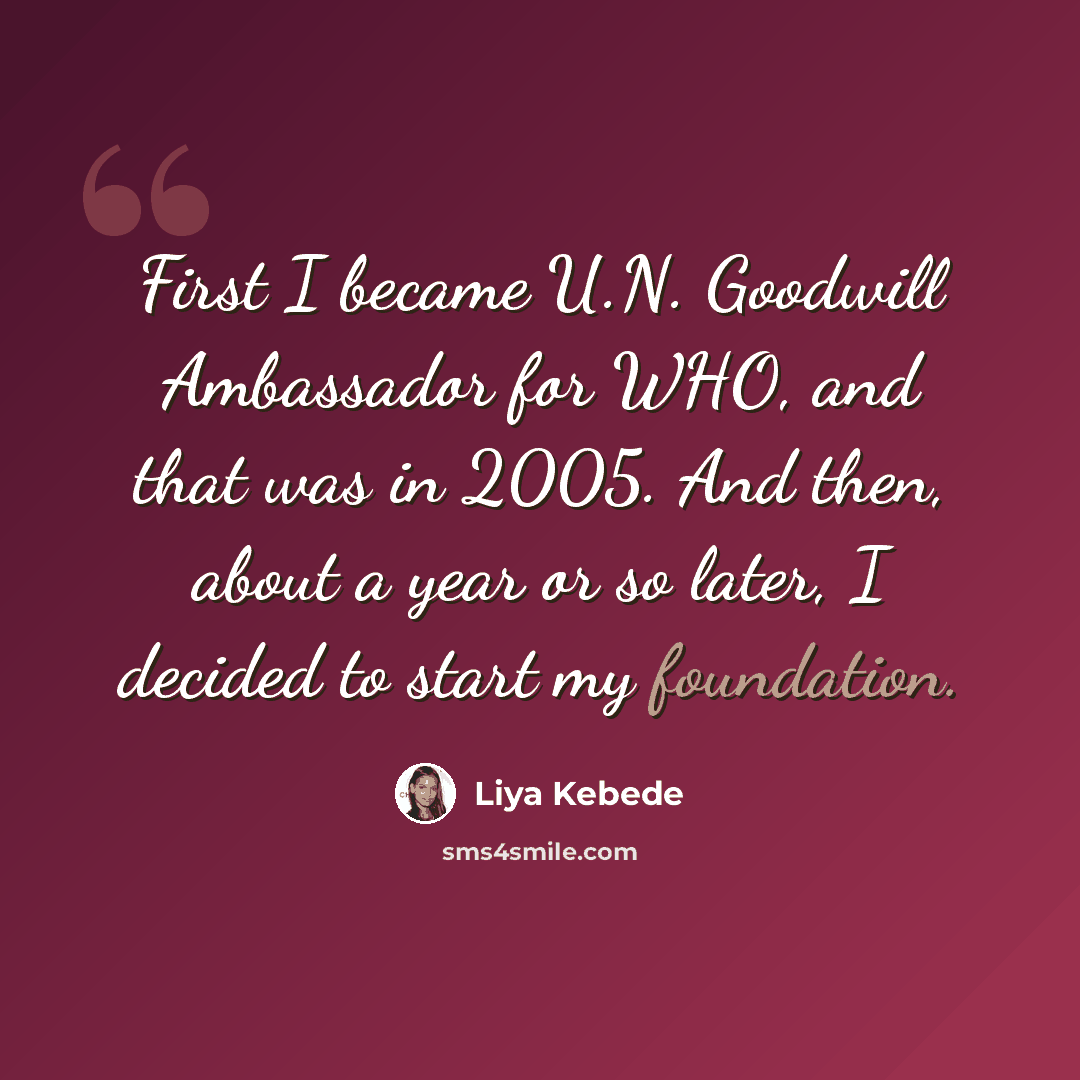 “First I became U.N. Goodwill Ambassador for WHO, and that was in 2005. And then, about a year or so later, I decided to start my foundation.” quote by Liya Kebede
