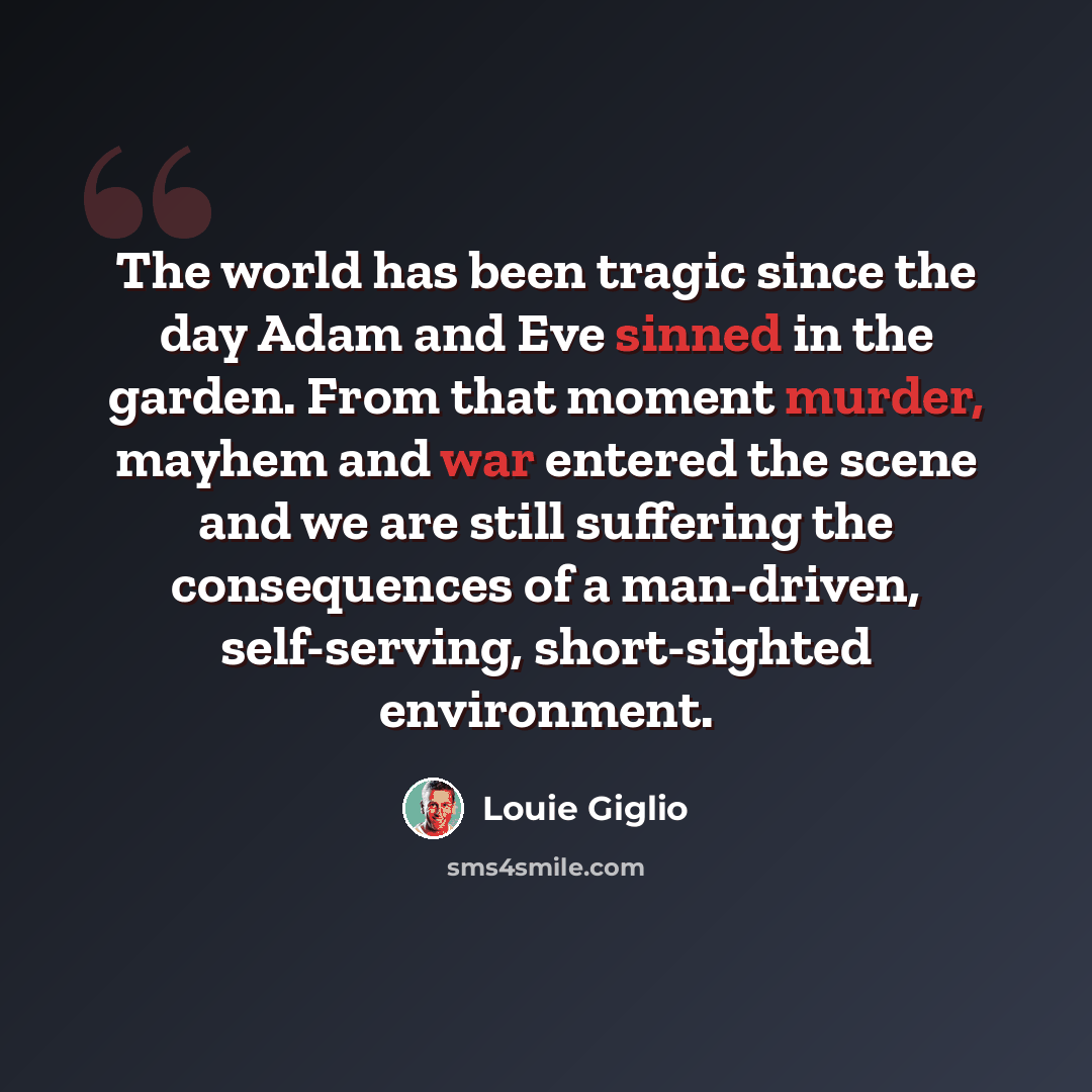 “The world has been tragic since the day Adam and Eve sinned in the garden. From that moment murder, mayhem and war entered the scene and we are still suffering the consequences of a man-driven, self-serving, short-sighted environment.” quote by Louie Giglio