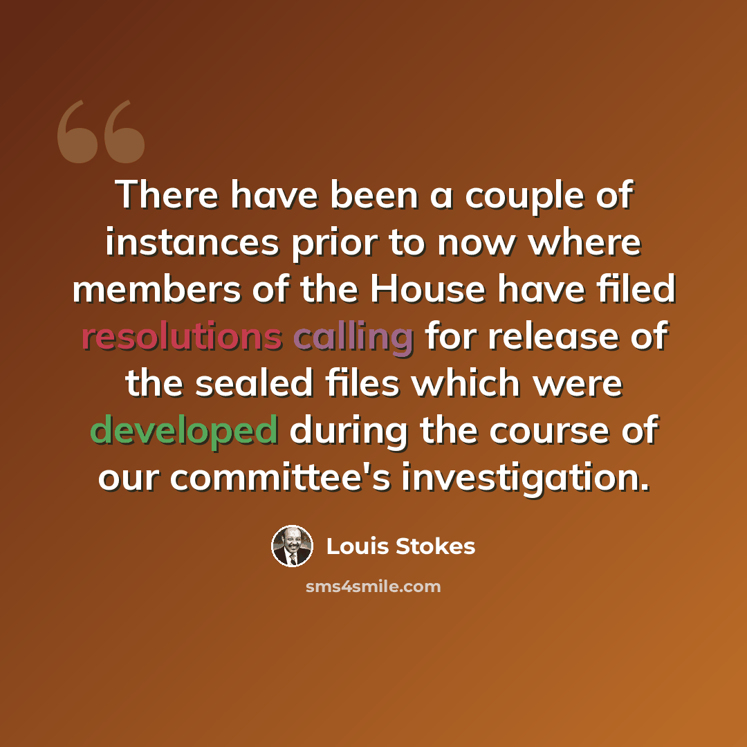 “There have been a couple of instances prior to now where members of the House have filed resolutions calling for release of the sealed files which were developed during the course of our committee's investigation.” quote by Louis Stokes