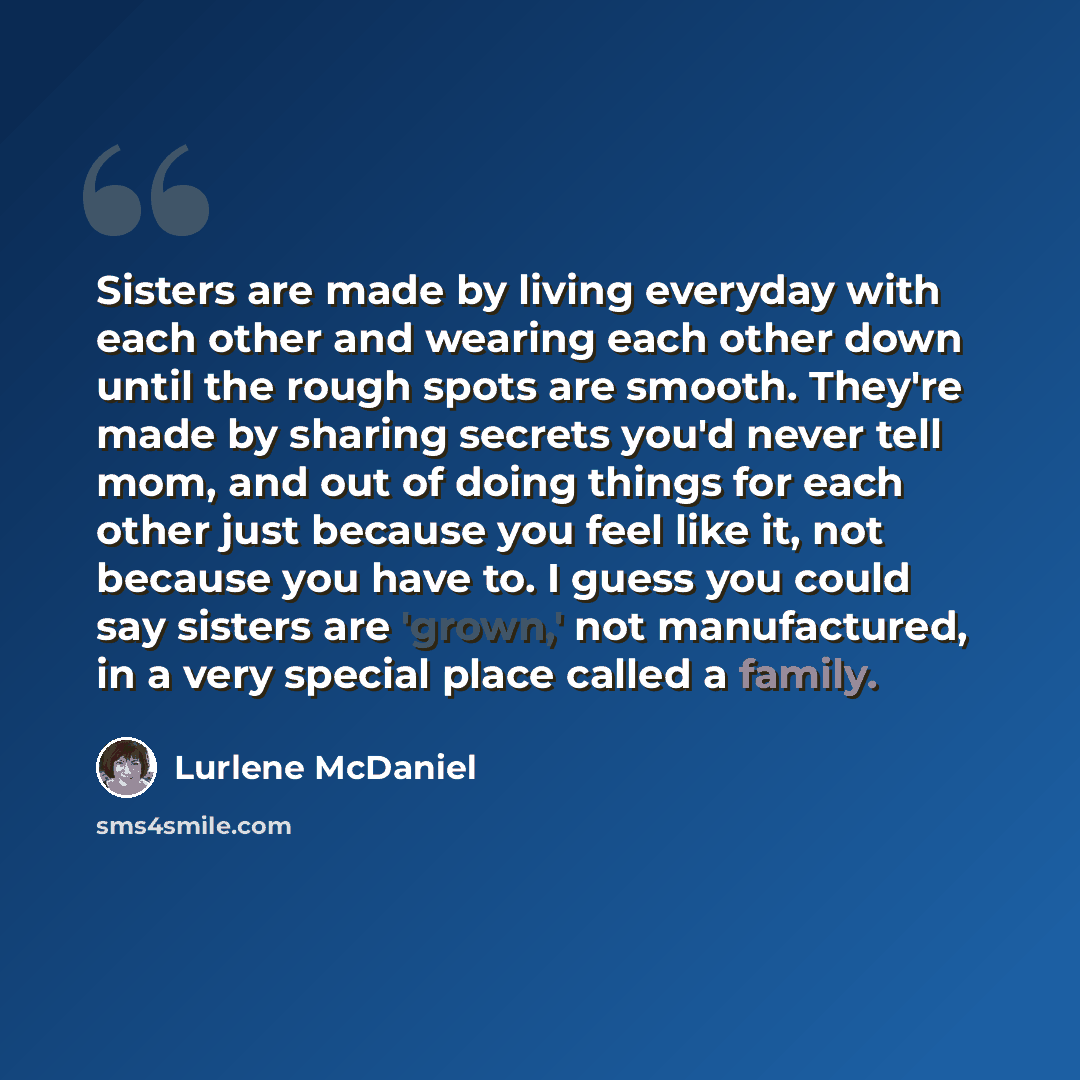 “Sisters are made by living everyday with each other and wearing each other down until the rough spots are smooth. They're made by sharing secrets you'd never tell mom, and out of doing things for each other just because you feel like it, not because you have to. I guess you could say sisters are…” quote by Lurlene McDaniel