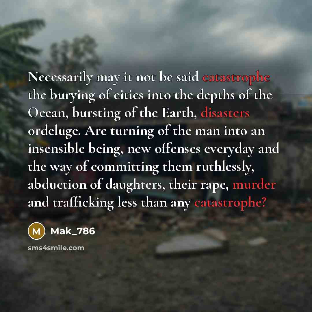 “Necessarily may it not be said catastrophe the burying of cities into the depths of the Ocean, bursting of the Earth, disasters ordeluge. Are turning of the man into an insensible being, new offenses everyday and the way of committing them ruthlessly, abduction of daughters, their rape, murder and…” quote by Mak_786