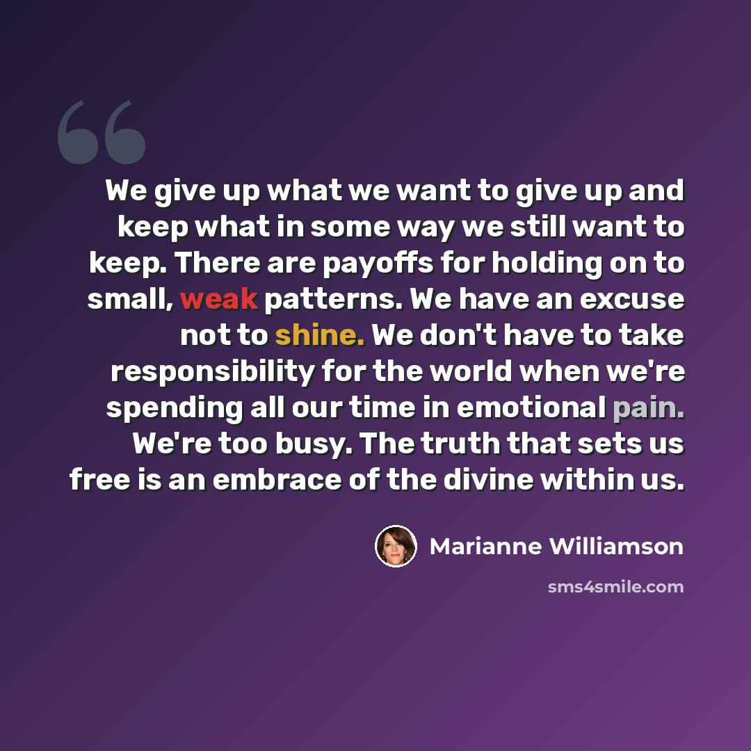 “We give up what we want to give up and keep what in some way we still want to keep. There are payoffs for holding on to small, weak patterns. We have an excuse not to shine. We don't have to take responsibility for the world when we're spending all our time in emotional pain. We're too busy. The…” quote by Marianne Williamson