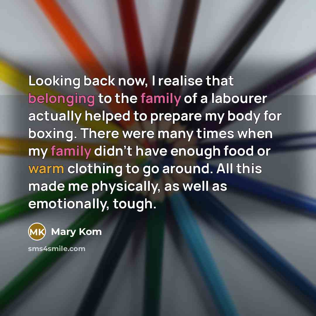 “Looking back now, I realise that belonging to the family of a labourer actually helped to prepare my body for boxing. There were many times when my family didn't have enough food or warm clothing to go around. All this made me physically, as well as emotionally, tough.” quote by Mary Kom