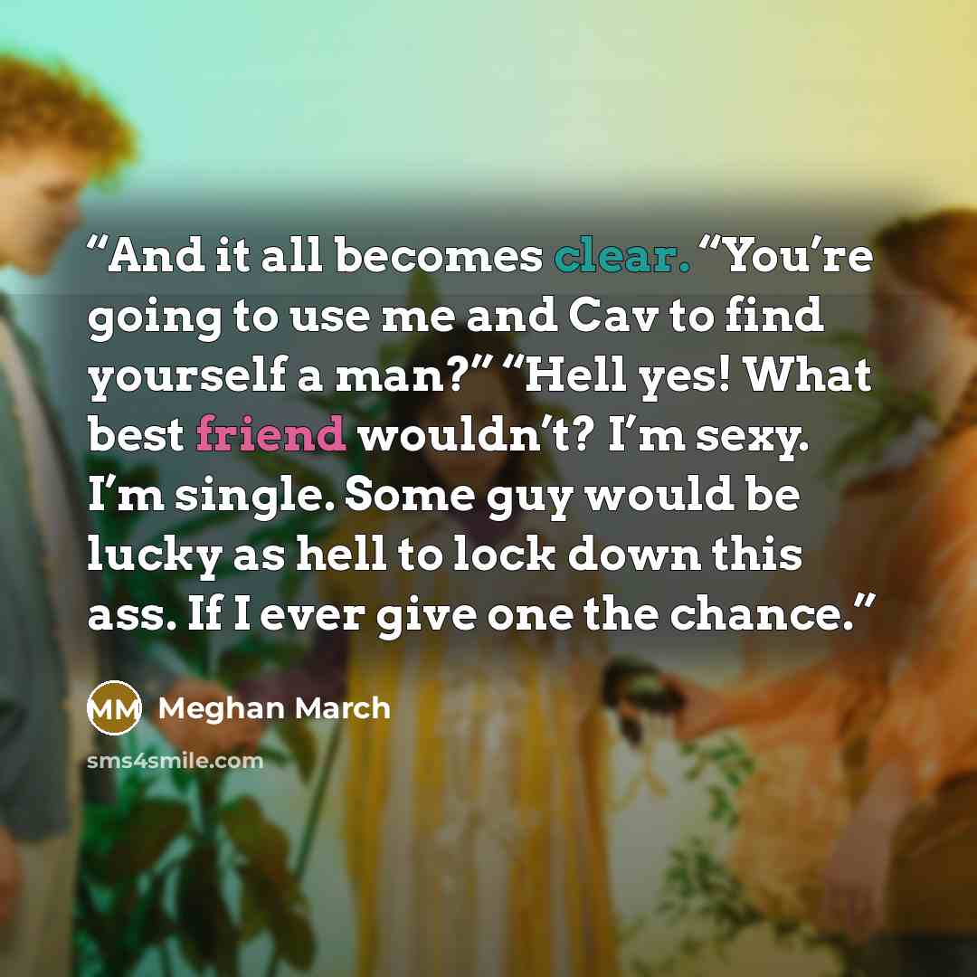 “And it all becomes clear. “You’re going to use me and Cav to find yourself a man?” “Hell yes! What best friend wouldn’t? I’m sexy. I’m single. Some guy would be lucky as hell to lock down this ass. If I ever give one the chance.” quote by Meghan March