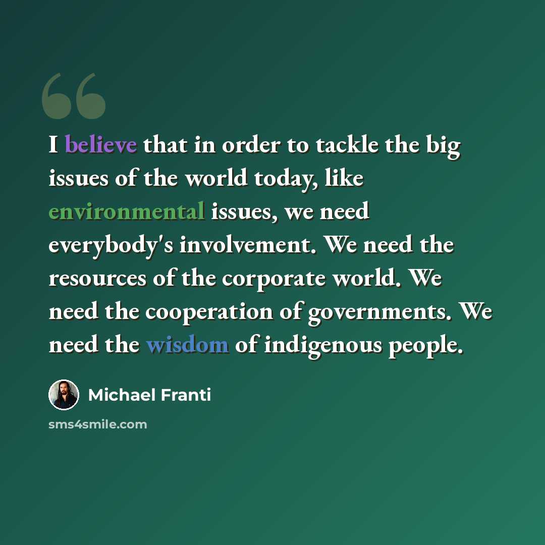 “I believe that in order to tackle the big issues of the world today, like environmental issues, we need everybody's involvement. We need the resources of the corporate world. We need the cooperation of governments. We need the wisdom of indigenous people.” quote by Michael Franti
