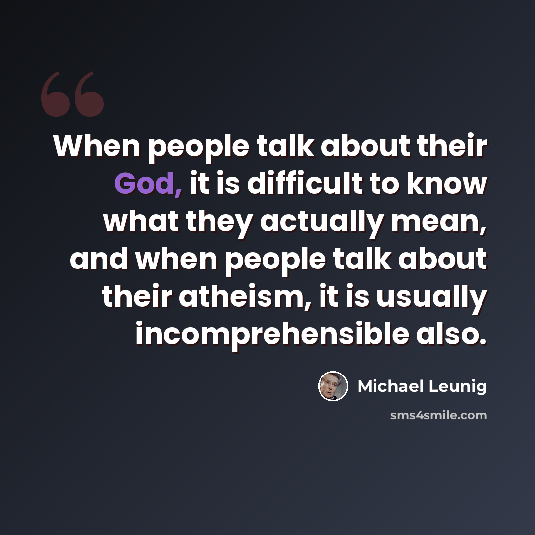“When people talk about their God, it is difficult to know what they actually mean, and when people talk about their atheism, it is usually incomprehensible also.” quote by Michael Leunig