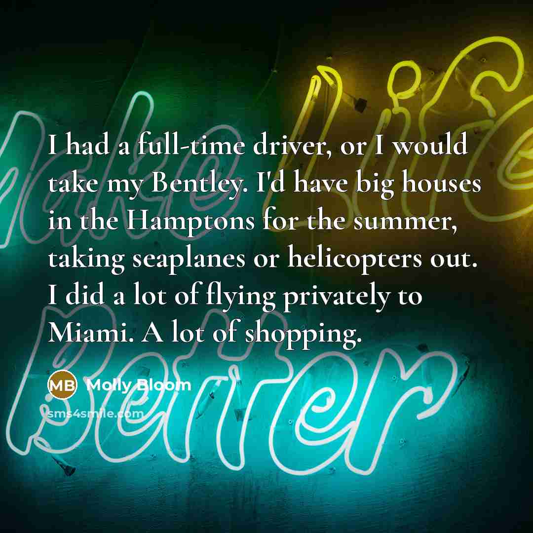 “I had a full-time driver, or I would take my Bentley. I'd have big houses in the Hamptons for the summer, taking seaplanes or helicopters out. I did a lot of flying privately to Miami. A lot of shopping.” quote by Molly Bloom