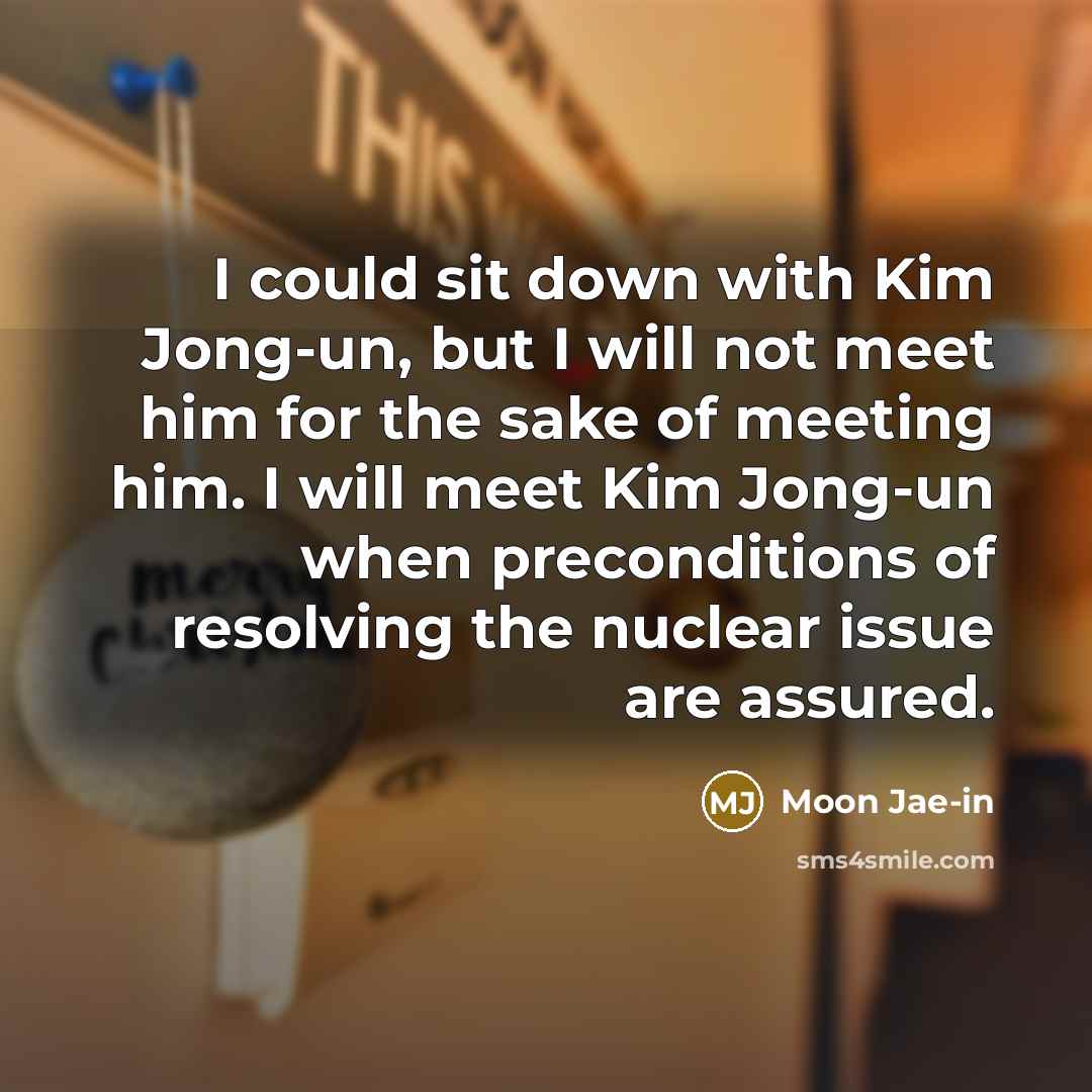 “I could sit down with Kim Jong-un, but I will not meet him for the sake of meeting him. I will meet Kim Jong-un when preconditions of resolving the nuclear issue are assured.” quote by Moon Jae-in