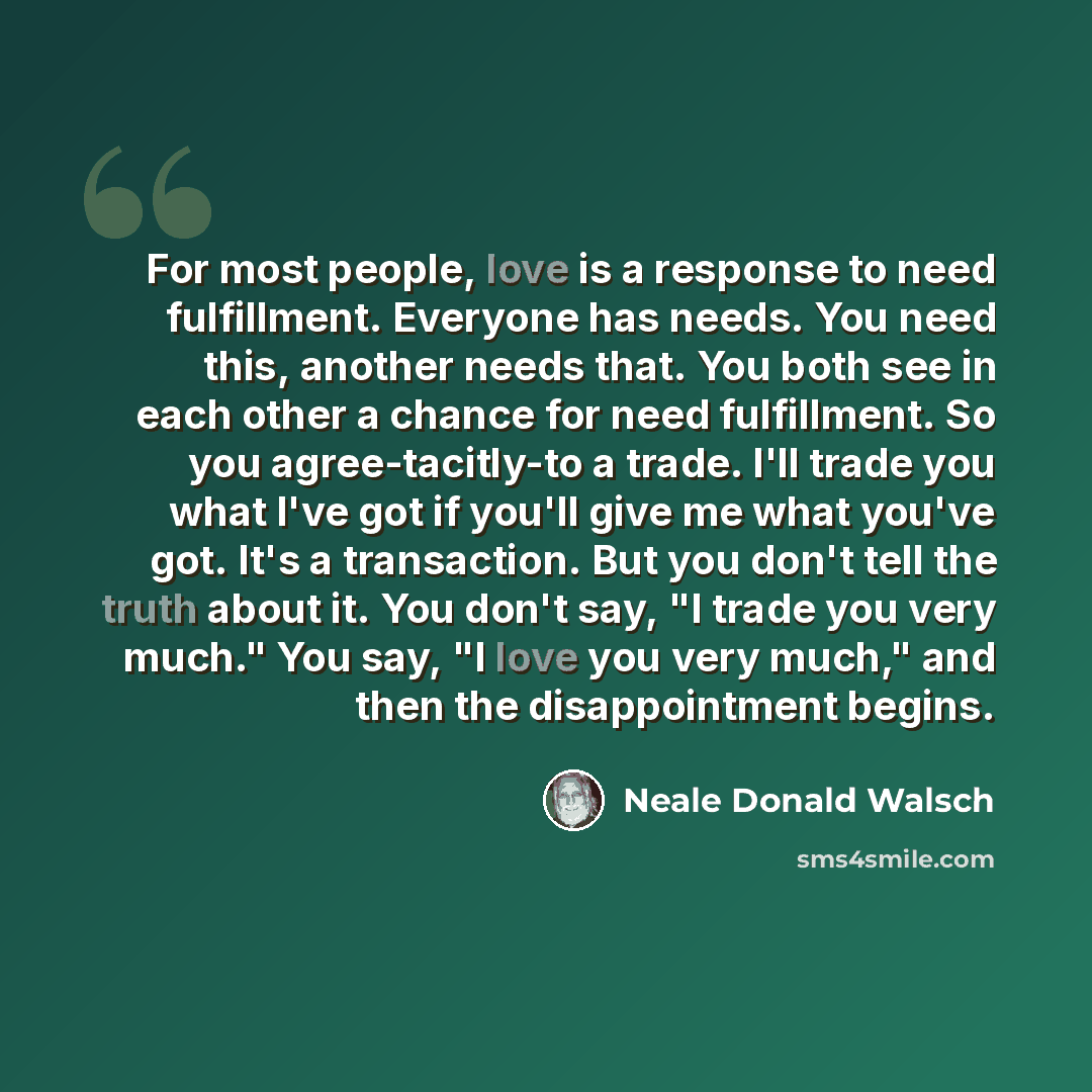 “For most people, love is a response to need fulfillment. Everyone has needs. You need this, another needs that. You both see in each other a chance for need fulfillment. So you agree-tacitly-to a trade. I'll trade you what I've got if you'll give me what you've got. It's a transaction. But you…” quote by Neale Donald Walsch