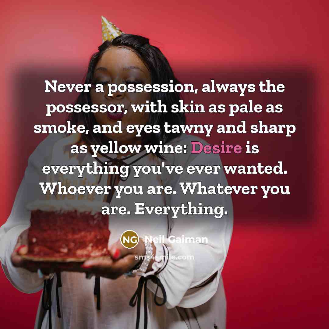 “Never a possession, always the possessor, with skin as pale as smoke, and eyes tawny and sharp as yellow wine: Desire is everything you've ever wanted. Whoever you are. Whatever you are. Everything.” quote by Neil Gaiman
