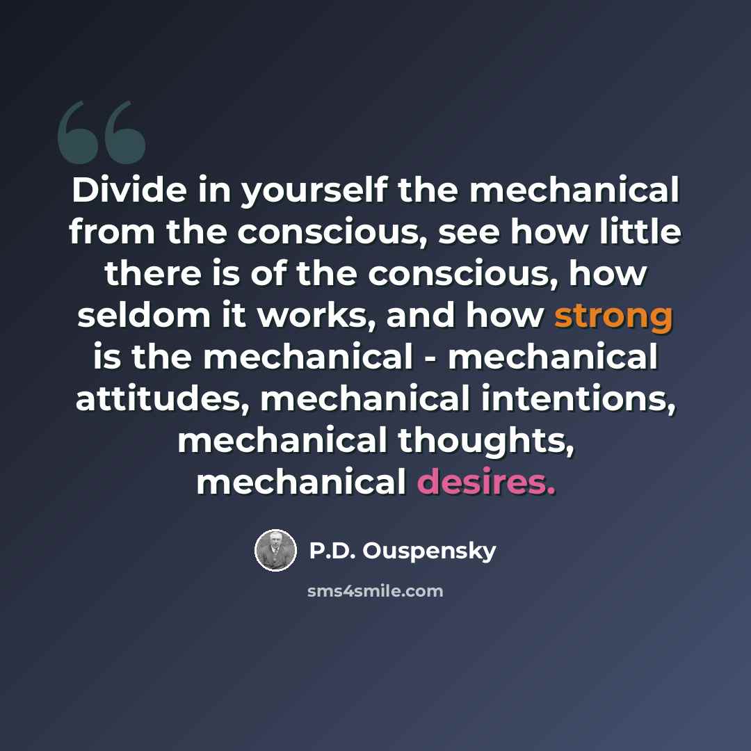 “Divide in yourself the mechanical from the conscious, see how little there is of the conscious, how seldom it works, and how strong is the mechanical - mechanical attitudes, mechanical intentions, mechanical thoughts, mechanical desires.” quote by P.D. Ouspensky