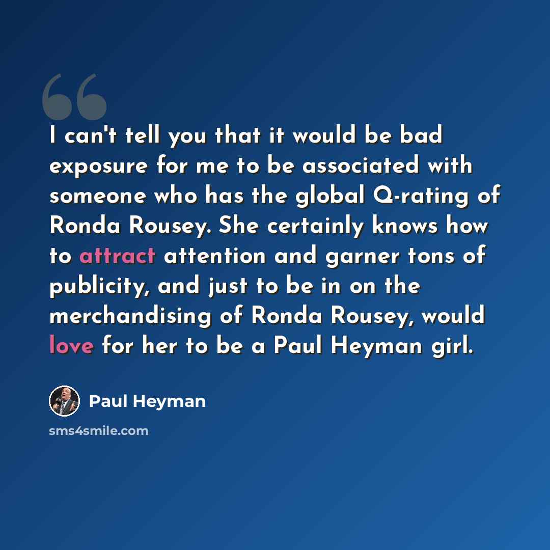 “I can't tell you that it would be bad exposure for me to be associated with someone who has the global Q-rating of Ronda Rousey. She certainly knows how to attract attention and garner tons of publicity, and just to be in on the merchandising of Ronda Rousey, would love for her to be a Paul Heyman…” quote by Paul Heyman