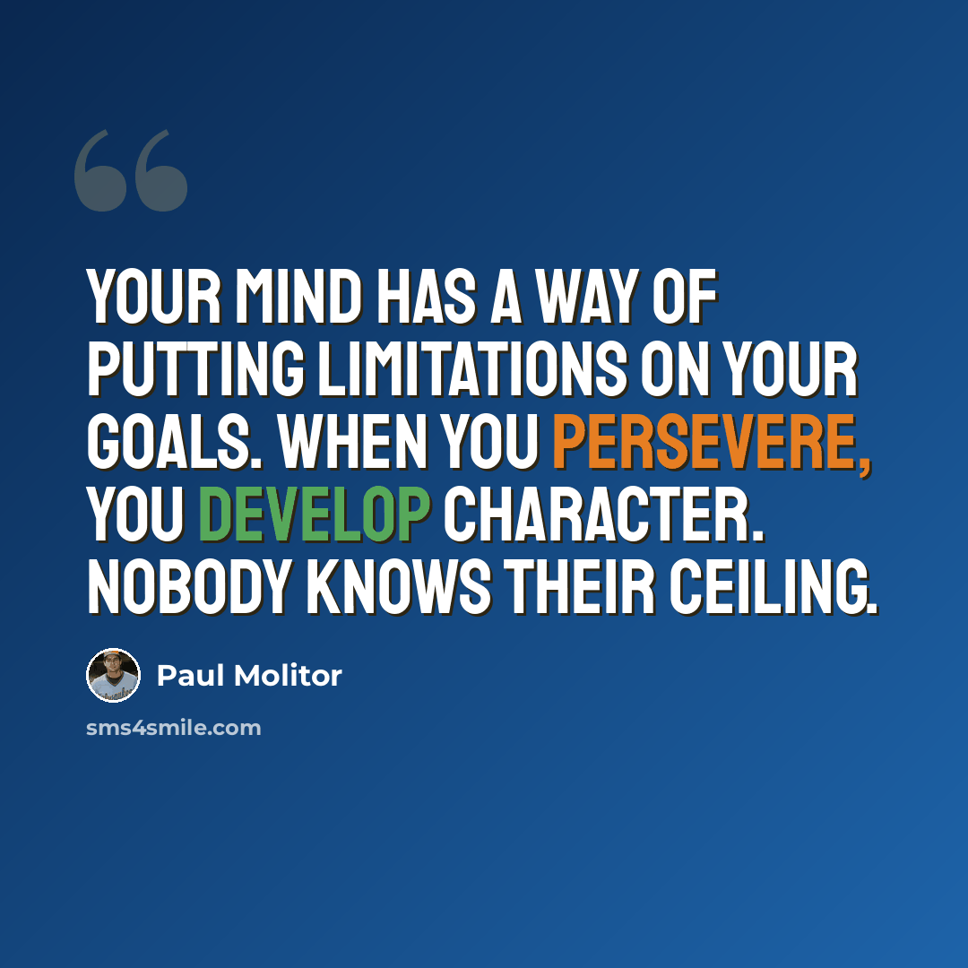 “Your mind has a way of putting limitations on your goals. When you persevere, you develop character. Nobody knows their ceiling.” quote by Paul Molitor