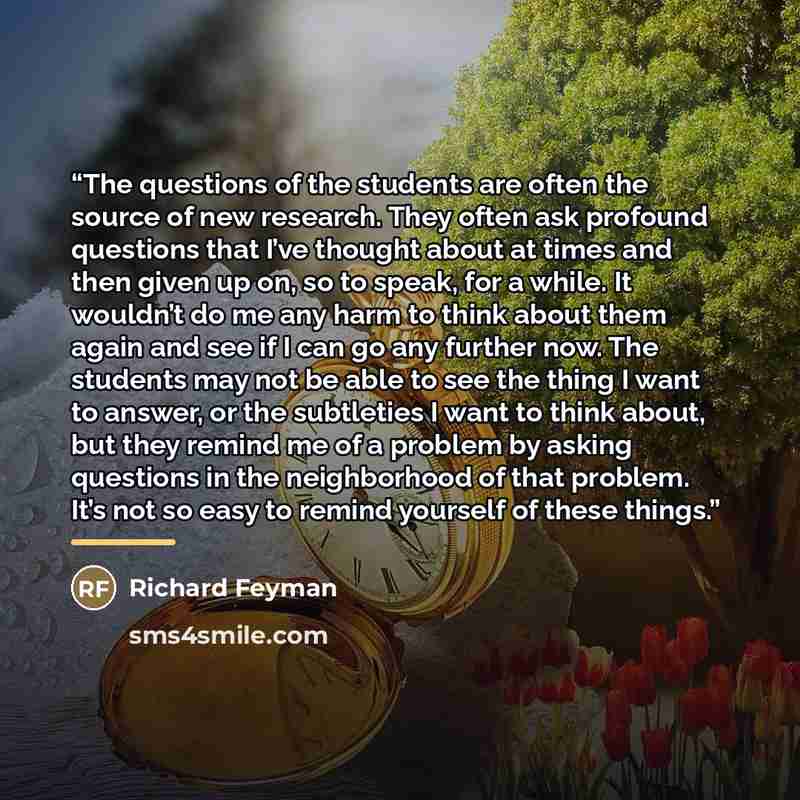 “The questions of the students are often the source of new research. They often ask profound questions that I’ve thought about at times and then given up on, so to speak, for a while. It wouldn’t do me any harm to think about them again and see if I can go any further now. The students may not be…” quote by Richard Feyman