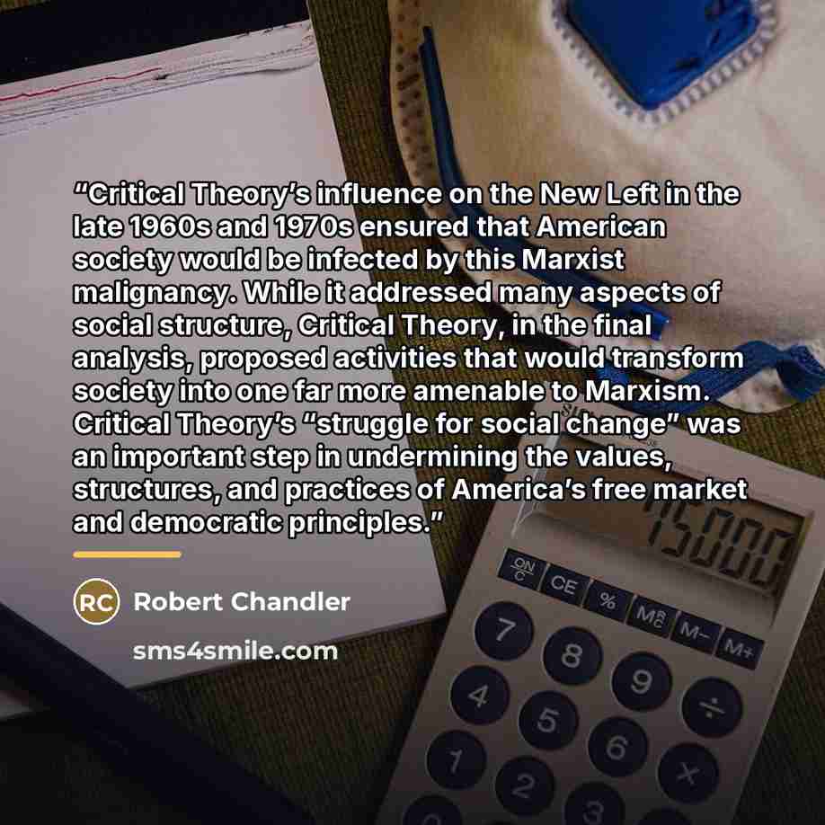 “Critical Theory’s influence on the New Left in the late 1960s and 1970s ensured that American society would be infected by this Marxist malignancy. While it addressed many aspects of social structure, Critical Theory, in the final analysis, proposed activities that would transform society into one…” quote by Robert Chandler