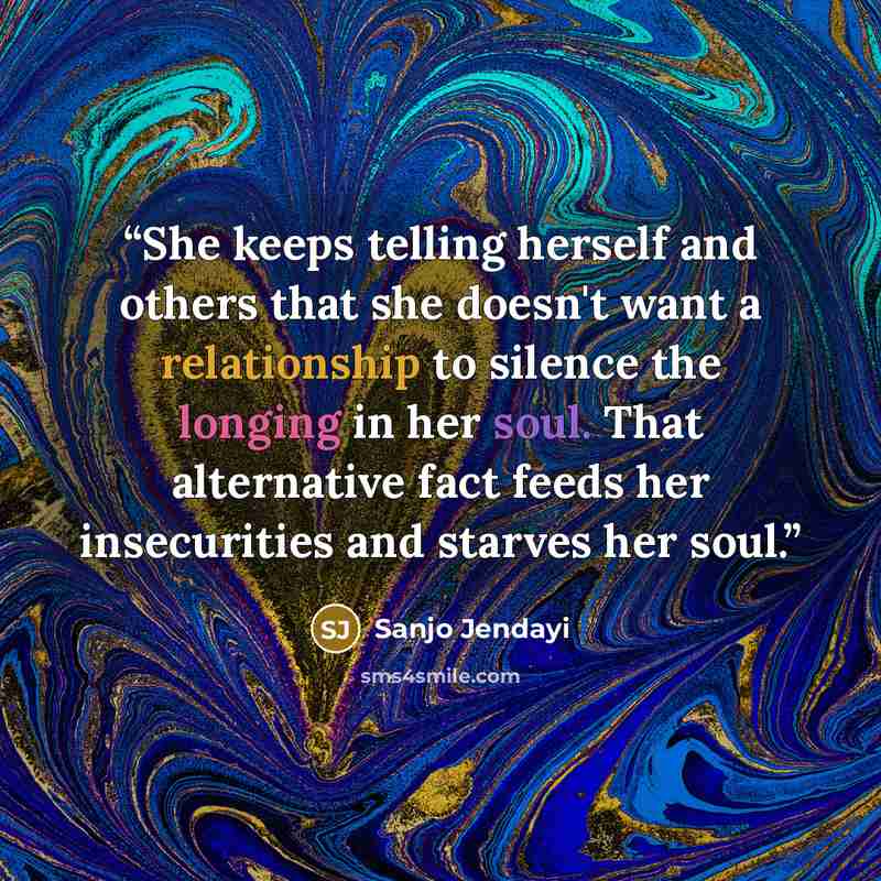 “She keeps telling herself and others that she doesn't want a relationship to silence the longing in her soul. That alternative fact feeds her insecurities and starves her soul.” quote by Sanjo Jendayi
