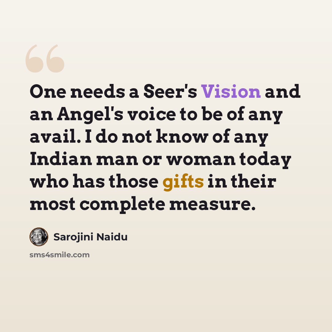 “One needs a Seer's Vision and an Angel's voice to be of any avail. I do not know of any Indian man or woman today who has those gifts in their most complete measure.” quote by Sarojini Naidu