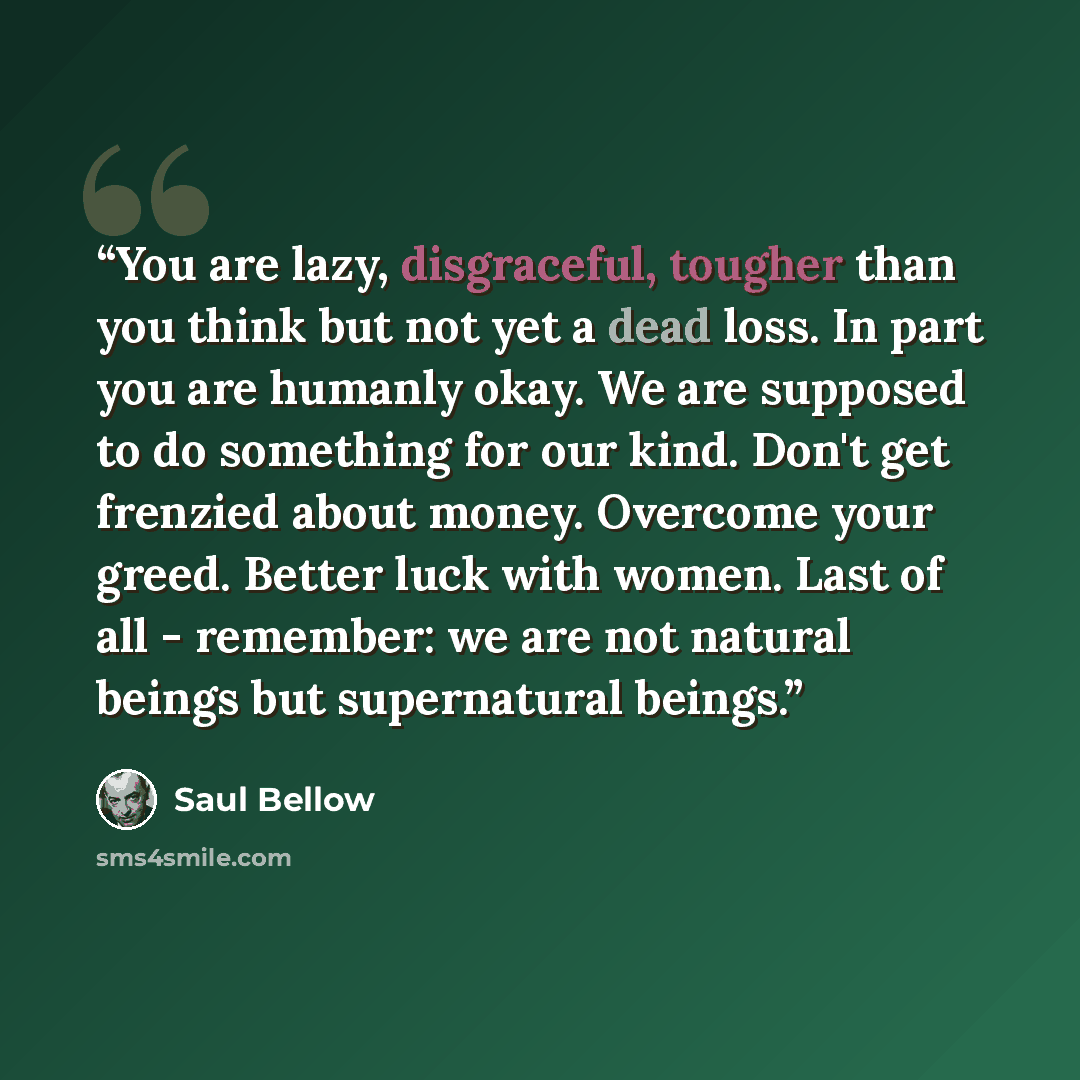 “You are lazy, disgraceful, tougher than you think but not yet a dead loss. In part you are humanly okay. We are supposed to do something for our kind. Don't get frenzied about money. Overcome your greed. Better luck with women. Last of all - remember: we are not natural beings but supernatural…” quote by Saul Bellow
