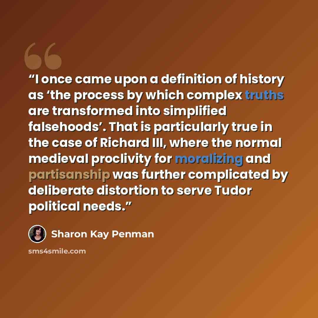 “I once came upon a definition of history as ‘the process by which complex truths are transformed into simplified falsehoods’. That is particularly true in the case of Richard III, where the normal medieval proclivity for moralizing and partisanship was further complicated by deliberate distortion…” quote by Sharon Kay Penman