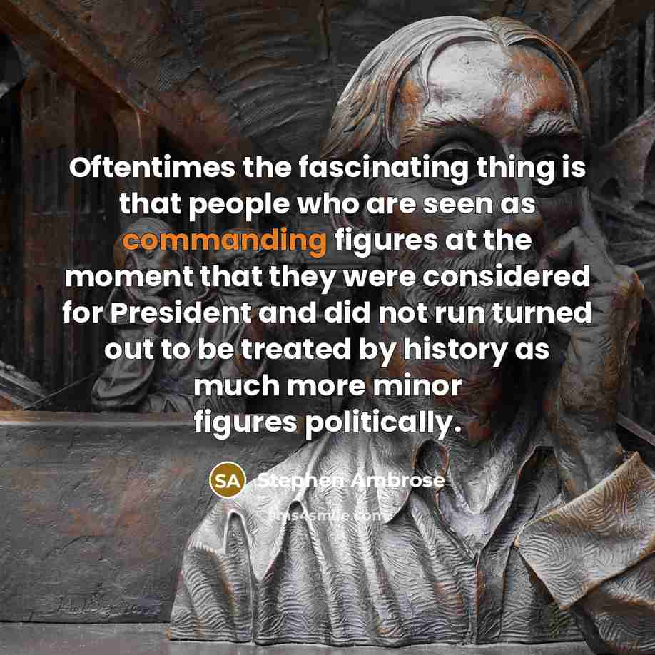 “Oftentimes the fascinating thing is that people who are seen as commanding figures at the moment that they were considered for President and did not run turned out to be treated by history as much more minor figures politically.” quote by Stephen Ambrose