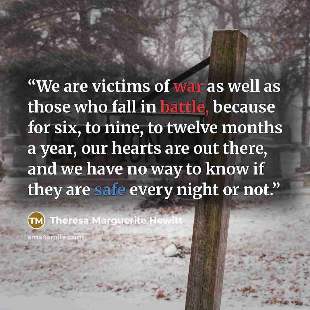 “We are victims of war as well as those who fall in battle, because for six, to nine, to twelve months a year, our hearts are out there, and we have no way to know if they are safe every night or not.” quote by Theresa Marguerite Hewitt